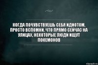 КОГДА ПОЧУВСТВУЕШЬ СЕБЯ ИДИОТОМ, ПРОСТО ВСПОМНИ, ЧТО ПРЯМО СЕЙЧАС НА УЛИЦАХ, НЕКОТОРЫЕ ЛЮДИ ИЩУТ ПОКЕМОНОВ