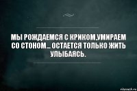 МЫ РОЖДАЕМСЯ С КРИКОМ,УМИРАЕМ СО СТОНОМ... ОСТАЕТСЯ ТОЛЬКО ЖИТЬ УЛЫБАЯСЬ.