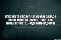 НАКОНЕЦ ТО Я ПОНЯЛ,ЧТО ЖЕНИТЬСЯ НАДО ПОСЛЕ 40,КОГДА СКУЧНО СТАНЕ ! ИЛИ ЛУЧШЕ ПОСЛЕ 70...КОГДА ЖИТЬ НАДОЕСТ!