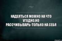 НАДЕЯТЬСЯ МОЖНО НА ЧТО УГОДНО,НО РАССЧИВЫВАРЬ-ТОЛЬКО НА СЕБЯ