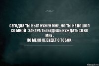 Сегодня ты был нужен мне , но ты не пошол
со мной . Завтра ты будешь нуждаться во мне ,
но меня не будет с тобой.