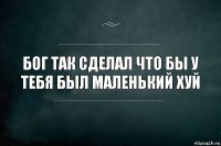 бог так сделал что бы у тебя был маленький хуй