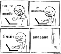 так что на ютюбе эм повесится блин ааааааа