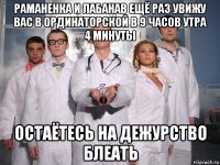 раманенка и лабанав ещё раз увижу вас в ординаторской в 9 часов утра 4 минуты остаётесь на дежурство блеать