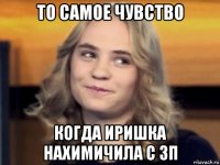 то самое чувство когда иришка нахимичила с зп