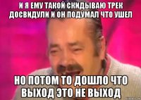 и я ему такой скидываю трек досвидули и он подумал что ушел но потом то дошло что выход это не выход