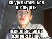 когда пытаешься отследить несколько багов одновременно