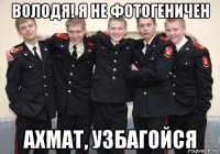 володя! я не фотогеничен ахмат, узбагойся