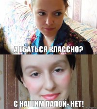 А ебаться классно? С нашим папой- нет!