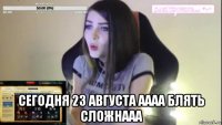  сегодня 23 августа аааа блять сложнааа