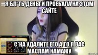 я бл*ть деньги проебала на этом сайте с*ка удалите его а то я вас маслам намажу