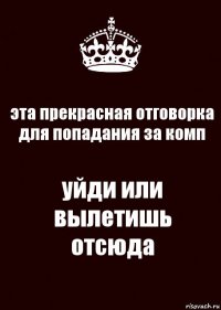 эта прекрасная отговорка для попадания за комп уйди или вылетишь отсюда