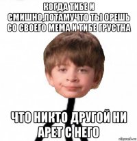 когда тибе и смишно,потамучто ты орешь со своего мема и тибе грустна что никто другой ни арет с него