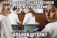 когда одноклассники узнали что ты смотришь аниме больной,штоли?