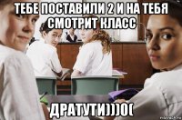 тебе поставили 2 и на тебя смотрит класс дратути)))0(