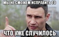 мы не сможем исправить то что уже случилось