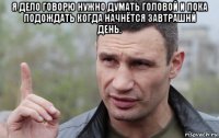 я дело говорю нужно думать головой и пока подождать когда начнётся завтрашнй день. 