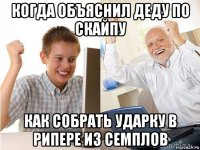 когда объяснил деду по скайпу как собрать ударку в рипере из семплов