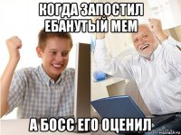 когда запостил ебанутый мем а босс его оценил