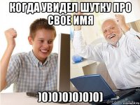 когда увидел шутку про свое имя )0)0)0)0)0)0)