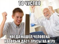 то чуство когда нашел человека который даст трусы на игру