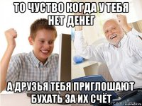 то чуство когда у тебя нет денег а друзья тебя приглошают бухать за их счёт