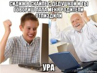 сидиж в скайпе с дедушкой и ты говориш папа меня родители отпиздили ура