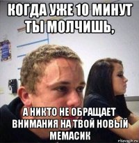 когда уже 10 минут ты молчишь, а никто не обращает внимания на твой новый мемасик