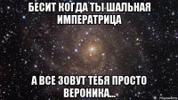 бесит когда ты шальная императрица а все зовут тебя просто вероника...