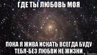 где ты любовь моя пока я жива искать всегда буду тебя-без любви не жизни