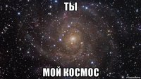 ты мой космос