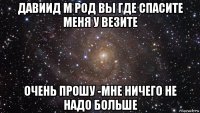 давиид м род вы где спасите меня у везите очень прошу -мне ничего не надо больше