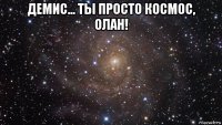 демис... ты просто космос, олан! 