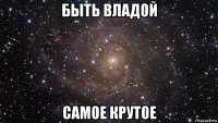 быть владой самое крутое