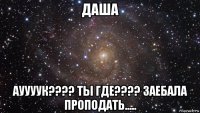 даша ауууук???? ты где???? заебала проподать.....