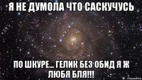 я не думола что саскучусь по шкуре... гелик без обид я ж любя бля!!!