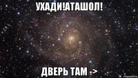 ухади!аташол! дверь там ->