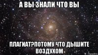 а вы знали что вы плагиат?потому что дышите воздухом