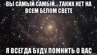 вы самый самый... таких нет на всем белом свете я всегда буду помнить о вас