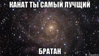 канат ты самый лучщий братан