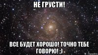 не грусти! все будет хорошо! точно тебе говорю! ;)