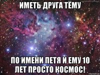 иметь друга тёму по имени петя и ему 10 лет просто космос!