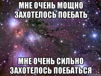 мне очень мощно захотелось поебать мне очень сильно захотелось поебаться