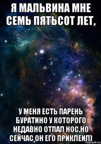 я мальвина мне семь пятьсот лет, у меня есть парень буратино у которого недавно отпал нос,но сейчас он его приклеил)