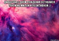 дианочка,с днём рождения.оставайся такой же милой и позитивной .) 