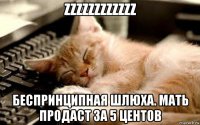 zzzzzzzzzzzz беспринципная шлюха. мать продаст за 5 центов