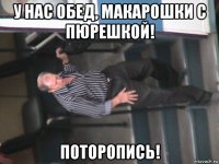 у нас обед, макарошки с пюрешкой! поторопись!