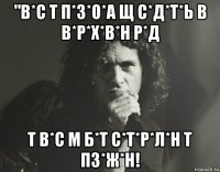 "в*с т п*з*о*а щ с*д*т*ь в в*р*х*в*н р*д т в*с м б*т с*т*р*л*н т пз*ж*н!