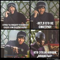 -Слуш ты видел?,у EeOneGuy скоро 10м подписонов? -НЕТ,я его не смотрю!  Кто это,из кокой планеты?