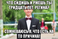 что сидишь и ржёшь ты тридцать лет, регина? сомневаюсь я, что есть на то причина!